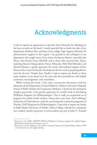xv
Acknowledgments
I wish to express my appreciation to San Jose State University for affording me
the leave to work on this book. I would especially like to thank the chair of my
department, Kathleen Roe, and dean of my college, Inger Sagatun-Edwards, for
administrative support in this regard. I am grateful to the colleagues in my
department who taught many of my classes during my absence, especially Jane
Pham, Dan Perales, Jenny McNeill, and to those who covered other duties,
including Ramani Rangavajhula, Nancy Hikoyeda, Polly Bith-Melander, and
Edward Mamary. I greatly appreciate the artistic and technical support of Jean
Shiota of the Center for Faculty Development for her work in preparing illustra-
tions for the text. Thanks, Jean. Finally, I wish to express my thanks to those
many students in my classes over the years who have provided me with helpful
comments, encouragement, and camaraderie.
While writing this book, I had many constructive discussions with Joe
Abramson of the Department of Social Medicine, Hebrew University–Hadassah
School of Public Health and Community Medicine. I thank Joe for sharing his
insights generously. I also greatly appreciate his careful work in developing
WINdows Programs for EPIdemiologists.i This is really an exceptional set of
programs for public health workers. Along these same lines, Paul Gahlinger
(University of Utah) deserves credit for conceiving and creating the progenitor of
WinPepi, PEPI (Programs for EPIdemiologists).j I also wish to express my thanks
to Mads Haahr (University of Dublin, Trinity College, Ireland) for creating his
true random number generator at www.random.org and to John C. Pezzullo
xv
i Abramson, J. H. (2004). WINPEPI (PEPI-for-Windows): Computer programs for epidemiologists.
Epidemiologic Perspectives  Innovations, 1(1), 6.
j Abramson, J. H.,  Gahlinger, P. M. (2001). Computer Programs for Epidemiologic Analyses: PEPI
v. 4.0. Salt Lake City, UT: Sagebrush Press.
35809_FM_i-xviii.qxd 7/6/07 4:07 PM Page xv
© Jones and Bartlett Publishers. NOT FOR SALE OR DISTRIBUTION
 