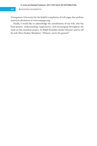 (Georgetown University) for his helpful compilation of web pages that perform
statistical calculations at www.statpages.org.
Finally, I would like to acknowledge the contributions of my wife, who has
been patient, understanding, supportative, and encouraging throughout the
work on this marathon project. As Ralph Kramden (Jackie Gleason) used to tell
his wife Alice (Audrey Meadows), “[Honey], you’re the greatest!”
xvi A C K N O W L E D G M E N T S
35809_FM_i-xviii.qxd 7/6/07 4:07 PM Page xvi
© Jones and Bartlett Publishers. NOT FOR SALE OR DISTRIBUTION
 