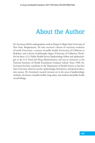 xvii
About the Author
Dr. Gerstman did his undergraduate work at Harpur College (State University of
New York, Binghamton). He later received a doctor of veterinary medicine
(Cornell University), a masters of public health (University of California at
Berkeley), and a doctor of philosophy degree (University of California, Davis).
He has been a U.S. Public Health Service Epidemiology Fellow and epidemiolo-
gist at the U.S. Food and Drug Administration and was an instructor at the
National Institutes of Health Foundation Graduate School. Since 1990, Dr.
Gerstman has been a professor in the Department of Health Science at San Jose
State University where he teaches epidemiology, biostatistics, and general educa-
tion courses. Dr. Gerstman’s research interests are in the areas of epidemiologic
methods, the history of public health, drug safety, and medical and public health
record linkage.
35809_FM_i-xviii.qxd 7/6/07 4:07 PM Page xvii
© Jones and Bartlett Publishers. NOT FOR SALE OR DISTRIBUTION
 