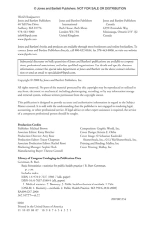 World Headquarters
Jones and Bartlett Publishers
40 Tall Pine Drive
Sudbury, MA 01776
978-443-5000
info@jbpub.com
www.jbpub.com
Jones and Bartlett’s books and products are available through most bookstores and online booksellers. To
contact Jones and Bartlett Publishers directly, call 800-832-0034, fax 978-443-8000, or visit our website
www.jbpub.com.
Substantial discounts on bulk quantities of Jones and Bartlett’s publications are available to corpora-
tions, professional associations, and other qualified organizations. For details and specific discount
information, contact the special sales department at Jones and Bartlett via the above contact informa-
tion or send an email to specialsales@jbpub.com.
Copyright © 2008 by Jones and Bartlett Publishers, Inc.
All rights reserved. No part of the material protected by this copyright may be reproduced or utilized in
any form, electronic or mechanical, including photocopying, recording, or by any information storage
and retrieval system, without written permission from the copyright owner.
This publication is designed to provide accurate and authoritative information in regard to the Subject
Matter covered. It is sold with the understanding that the publisher is not engaged in rendering legal,
accounting, or other professional service. If legal advice or other expert assistance is required, the service
of a competent professional person should be sought.
Production Credits
Publisher: Michael Brown
Associate Editor: Katey Birtcher
Production Director: Amy Rose
Production Editor: Tracey Chapman
Associate Production Editor: Rachel Rossi
Marketing Manager: Sophie Fleck
Manufacturing Buyer: Therese Connell
Library of Congress Cataloging-in-Publication Data
Gerstman, B. Burt.
Basic biostatistics : statistics for public health practice / B. Burt Gerstman.
p. ; cm.
Includes index.
ISBN-13: 978-0-7637-3580-7 (alk. paper)
ISBN-10: 0-7637-3580-9 (alk. paper)
1. Medical statistics. 2. Biometry. 3. Public health—Statistical methods. I. Title.
[DNLM: 1. Biometry—methods. 2. Public Health Practice. WA 950 G383b 2008]
RA409.G47 2008
362.1072'7—dc22
2007003334
6048
Printed in the United States of America
11 10 09 08 07 10 9 8 7 6 5 4 3 2 1
Composition: Graphic World, Inc.
Cover Design: Kristin E. Ohlin
Cover Image: © Sebastian Kaulitzki/
ShutterStock, Inc.; © Li Wa/ShutterStock, Inc.
Printing and Binding: Malloy, Inc
Cover Printing: Malloy, Inc
Jones and Bartlett Publishers
International
Barb House, Barb Mews
London W6 7PA
United Kingdom
Jones and Bartlett Publishers
Canada
6339 Ormindale Way
Mississauga, Ontario L5V 1J2
Canada
35809_FM_i-xviii.qxd 7/6/07 4:07 PM Page ii
© Jones and Bartlett Publishers. NOT FOR SALE OR DISTRIBUTION
 