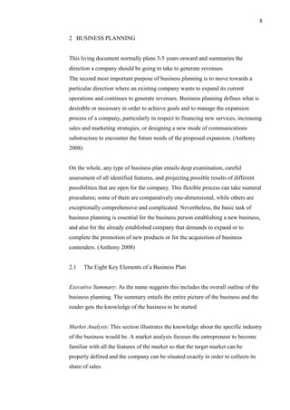 8
2 BUSINESS PLANNING
This living document normally plans 3-5 years onward and summaries the
direction a company should be going to take to generate revenues.
The second most important purpose of business planning is to move towards a
particular direction where an existing company wants to expand its current
operations and continues to generate revenues. Business planning defines what is
desirable or necessary in order to achieve goals and to manage the expansion
process of a company, particularly in respect to financing new services, increasing
sales and marketing strategies, or designing a new mode of communications
substructure to encounter the future needs of the proposed expansion. (Anthony
2008)
On the whole, any type of business plan entails deep examination, careful
assessment of all identified features, and projecting possible results of different
possibilities that are open for the company. This flexible process can take numeral
procedures; some of them are comparatively one-dimensional, while others are
exceptionally comprehensive and complicated. Nevertheless, the basic task of
business planning is essential for the business person establishing a new business,
and also for the already established company that demands to expand or to
complete the promotion of new products or for the acquisition of business
contenders. (Anthony 2008)
2.1 The Eight Key Elements of a Business Plan
Executive Summary: As the name suggests this includes the overall outline of the
business planning. The summary entails the entire picture of the business and the
reader gets the knowledge of the business to be started.
Market Analysis: This section illustrates the knowledge about the specific industry
of the business would be. A market analysis focuses the entrepreneur to become
familiar with all the features of the market so that the target market can be
properly defined and the company can be situated exactly in order to collects its
share of sales.
 