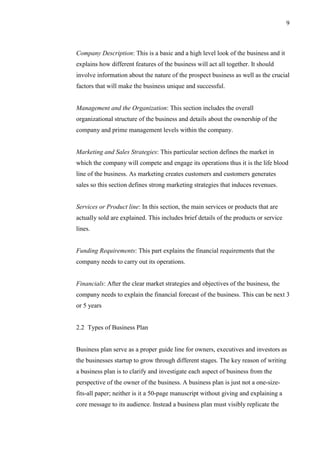 9
Company Description: This is a basic and a high level look of the business and it
explains how different features of the business will act all together. It should
involve information about the nature of the prospect business as well as the crucial
factors that will make the business unique and successful.
Management and the Organization: This section includes the overall
organizational structure of the business and details about the ownership of the
company and prime management levels within the company.
Marketing and Sales Strategies: This particular section defines the market in
which the company will compete and engage its operations thus it is the life blood
line of the business. As marketing creates customers and customers generates
sales so this section defines strong marketing strategies that induces revenues.
Services or Product line: In this section, the main services or products that are
actually sold are explained. This includes brief details of the products or service
lines.
Funding Requirements: This part explains the financial requirements that the
company needs to carry out its operations.
Financials: After the clear market strategies and objectives of the business, the
company needs to explain the financial forecast of the business. This can be next 3
or 5 years
2.2 Types of Business Plan
Business plan serve as a proper guide line for owners, executives and investors as
the businesses startup to grow through different stages. The key reason of writing
a business plan is to clarify and investigate each aspect of business from the
perspective of the owner of the business. A business plan is just not a one-size-
fits-all paper; neither is it a 50-page manuscript without giving and explaining a
core message to its audience. Instead a business plan must visibly replicate the
 