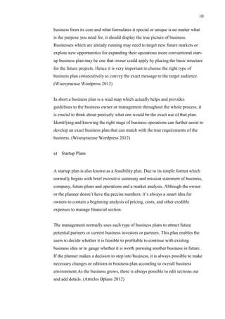 10
business from its core and what formulates it special or unique is no matter what
is the purpose you need for, it should display the true picture of business.
Businesses which are already running may need to target new future markets or
explore new opportunities for expanding their operations more conventional start-
up business plan may be one that owner could apply by placing the basic structure
for the future projects. Hence it is very important to choose the right type of
business plan consecutively to convey the exact message to the target audience.
(Wisesyracuse Wordpress 2012)
In short a business plan is a road map which actually helps and provides
guidelines to the business owner or management throughout the whole process, it
is crucial to think about precisely what one would be the exact use of that plan.
Identifying and knowing the right stage of business operations can further assist to
develop an exact business plan that can match with the true requirements of the
business. (Wisesyracuse Wordpress 2012)
a) Startup Plans
A startup plan is also known as a feasibility plan. Due to its simple format which
normally begins with brief executive summary and mission statement of business,
company, future plans and operations and a market analysis. Although the owner
or the planner doesn’t have the precise numbers, it’s always a smart idea for
owners to contain a beginning analysis of pricing, costs, and other credible
expenses to manage financial section.
The management normally uses such type of business plans to attract future
potential partners or current business investors or partners. This plan enables the
users to decide whether it is feasible to profitable to continue with existing
business idea or to gauge whether it is worth pursuing another business in future.
If the planner makes a decision to step into business, it is always possible to make
necessary changes or editions in business plan according to overall business
environment.As the business grows, there is always possible to edit sections out
and add details. (Articles Bplans 2012)
 