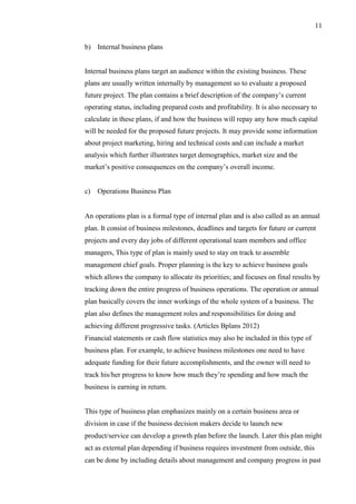 11
b) Internal business plans
Internal business plans target an audience within the existing business. These
plans are usually written internally by management so to evaluate a proposed
future project. The plan contains a brief description of the company’s current
operating status, including prepared costs and profitability. It is also necessary to
calculate in these plans, if and how the business will repay any how much capital
will be needed for the proposed future projects. It may provide some information
about project marketing, hiring and technical costs and can include a market
analysis which further illustrates target demographics, market size and the
market’s positive consequences on the company’s overall income.
c) Operations Business Plan
An operations plan is a formal type of internal plan and is also called as an annual
plan. It consist of business milestones, deadlines and targets for future or current
projects and every day jobs of different operational team members and office
managers, This type of plan is mainly used to stay on track to assemble
management chief goals. Proper planning is the key to achieve business goals
which allows the company to allocate its priorities; and focuses on final results by
tracking down the entire progress of business operations. The operation or annual
plan basically covers the inner workings of the whole system of a business. The
plan also defines the management roles and responsibilities for doing and
achieving different progressive tasks. (Articles Bplans 2012)
Financial statements or cash flow statistics may also be included in this type of
business plan. For example, to achieve business milestones one need to have
adequate funding for their future accomplishments, and the owner will need to
track his/her progress to know how much they’re spending and how much the
business is earning in return.
This type of business plan emphasizes mainly on a certain business area or
division in case if the business decision makers decide to launch new
product/service can develop a growth plan before the launch. Later this plan might
act as external plan depending if business requires investment from outside, this
can be done by including details about management and company progress in past
 