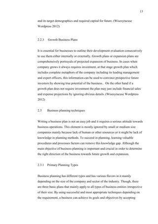 13
and its target demographics and required capital for future. (Wisesyracuse
Wordpress 2012)
2.2.3 Growth Business Plans
It is essential for businesses to outline their development evaluation consecutively
to use them either internally or externally. Growth plans or expansion plans are
comprehensively portrayals of projected expansion of business. In cases when
company grows it always requires investment, at that stage growth plan which
includes complete metaphors of the company including its leading management
and expert officers, this information can be used to convince prospective future
investors by showing true potential of the business.. On the other hand if a
growth plan does not require investment the plan may just include financial sales
and expense projections by ignoring obvious details. (Wisesyracuse Wordpress
2012)
2.3 Business planning techniques
Writing a business plan is not an easy job and it requires a serious attitude towards
business operations. This element is mostly ignored by small or medium size
companies mainly because lack of human or other resources or it might be lack of
knowledge in planning methods. To succeed in planning, learning valuable
procedures and processes factors can remove this knowledge gap. Although the
main objective of business planning is important and crucial in order to determine
the right direction of the business towards future growth and expansion.
2.3.1 Primary Planning Types
Business planning has different types and has various flavors in it mainly
depending on the size of the company and sector of the industry. Though, there
are three basic plans that mainly apply to all types of business entities irrespective
of their size. By using successful and most appropriate techniques depending on
the requirement, a business can achieve its goals and objectives by accepting
 