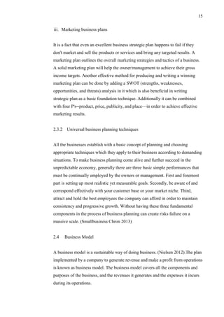 15
iii. Marketing business plans
It is a fact that even an excellent business strategic plan happens to fail if they
don't market and sell the products or services and bring any targeted results. A
marketing plan outlines the overall marketing strategies and tactics of a business.
A solid marketing plan will help the owner/management to achieve their gross
income targets. Another effective method for producing and writing a winning
marketing plan can be done by adding a SWOT (strengths, weaknesses,
opportunities, and threats) analysis in it which is also beneficial in writing
strategic plan as a basic foundation technique. Additionally it can be combined
with four P's--product, price, publicity, and place—in order to achieve effective
marketing results.
2.3.2 Universal business planning techniques
All the businesses establish with a basic concept of planning and choosing
appropriate techniques which they apply to their business according to demanding
situations. To make business planning come alive and further succeed in the
unpredictable economy, generally there are three basic simple performances that
must be continually employed by the owners or management. First and foremost
part is setting up most realistic yet measurable goals. Secondly, be aware of and
correspond effectively with your customer base or your market niche. Third,
attract and hold the best employees the company can afford in order to maintain
consistency and progressive growth. Without having these three fundamental
components in the process of business planning can create risks failure on a
massive scale. (Smallbusiness Chron 2013)
2.4 Business Model
A business model is a sustainable way of doing business. (Nielsen 2012).The plan
implemented by a company to generate revenue and make a profit from operations
is known as business model. The business model covers all the components and
purposes of the business, and the revenues it generates and the expenses it incurs
during its operations.
 