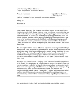 Lahti University of Applied Sciences
Degree Programme in International Business
Asad Ali Muhammad Import-Export Business,
Case: Kenko Oy
Bachelor’s Thesis of Degree Program in International Business
Spring 2014
ABSTRACT
Import export businesses, also known as international trading, are one of the hottest
commercial trends of this decade. Since the owner of an import export enterprise, can
work as a distributor by focusing on exporting and importing goods and services that
cannot be obtained on national soil. With a rapidly growing population of about 150
million, Pakistan is a major country, recognized by the international community, and
is one of the most important actors in the Islamic world. Based on its geographical
location Pakistan has close political and economic relations with the Middle East,
Central and South Asia. It is the main gateway to Central Asia, Western China and to
South Asia.
The first step towards the success of business is planning which begins with writing a
business plan. There are number of plans which can be used depending on the type and
actual requirement of the business. Planning is a nonstop process throughout the entire
life of business. The initial planning lays further foundation and business adopts a
model which actually reflects the purpose and mission of the company. Every
successful business adopts a model or creates its own model to represent them to the
outer world.
This paper also contains case of a company which is the actual idea for doing business
of the author. The company will be in the business of import-export products and will
provide consultancy and other services. In order to succeed and meet company goals,
the company will rely heavily on both Social media and print media campaigns, along
with maintaining public relations and personal contacts with domestic and
international import-export traders. The Company’s website will be a precious online
platform that will showcase its operations, the product lines that it carries, how to
become a trading partner with the business and policies regarding trade and business
terms.
Key words: Import-Export, Trade between Finland-Pakistan, business models,
 