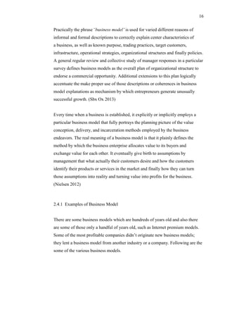 16
Practically the phrase ¨business model¨ is used for varied different reasons of
informal and formal descriptions to correctly explain center characteristics of
a business, as well as known purpose, trading practices, target customers,
infrastructure, operational strategies, organizational structures and finally policies.
A general regular review and collective study of manager responses in a particular
survey defines business models as the overall plan of organizational structure to
endorse a commercial opportunity. Additional extensions to this plan logically
accentuate the make proper use of those descriptions or coherences in business
model explanations as mechanism by which entrepreneurs generate unusually
successful growth. (Sbx Ox 2013)
Every time when a business is established, it explicitly or implicitly employs a
particular business model that fully portrays the planning picture of the value
conception, delivery, and incarceration methods employed by the business
endeavors. The real meaning of a business model is that it plainly defines the
method by which the business enterprise allocates value to its buyers and
exchange value for each other. It eventually give birth to assumptions by
management that what actually their customers desire and how the customers
identify their products or services in the market and finally how they can turn
those assumptions into reality and turning value into profits for the business.
(Nielsen 2012)
2.4.1 Examples of Business Model
There are some business models which are hundreds of years old and also there
are some of those only a handful of years old, such as Internet premium models.
Some of the most profitable companies didn’t originate new business models;
they lent a business model from another industry or a company. Following are the
some of the various business models.
 