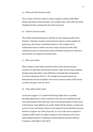 17
a) Bricks and clicks business model
This is a type of business model in which a company combines both offline
(bricks) and online (clicks) presences. For example when a store offers the online
shopping but allows picking them from their local store.
b) Collective business model
This model amassed buying power and does not give ongoing royalties like a
franchise. Typically it occupy’s many businesses that are coming together for
purchasing, advertising, or operational purposes. One example can be
collaboration between modern university campus and Science Park offers
combined resources to local business firms and builds community of innovators
between their own employees and these firms.
c) Direct sales model
Direct selling is a dual mode used both for direct sales and advertising to
consumers at other than usual business location. These sales are made randomly
through unique party plans, trade exhibitions or through other arrangements.
Text book explanation of this is: "The straight personal presentation and
demonstration and sale of products and services to buyers mainly at their homes
or at their job places. (Sbx Ox 2013)
d) Value added reseller model
As the name suggest, it is a model which brings added value to a product
providing opportunity to seller to resell but with some new modifications and
more specifications which add some value to the unusual product or final service
of the business. Such additions are usually related with the industry in nature and
consist of some vital features which are also important for the distribution process
therefore it requires vast VAR system also. It is one of the newest cooperative
company models which can support companies in development cycles and is
acknowledged mainly by Technology oriented industries specially Software
Companies. (Alexander Cowan 2013)
 