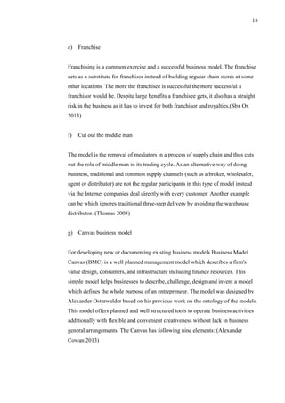 18
e) Franchise
Franchising is a common exercise and a successful business model. The franchise
acts as a substitute for franchisor instead of building regular chain stores at some
other locations. The more the franchisee is successful the more successful a
franchisor would be. Despite large benefits a franchisee gets, it also has a straight
risk in the business as it has to invest for both franchisor and royalties.(Sbx Ox
2013)
f) Cut out the middle man
The model is the removal of mediators in a process of supply chain and thus cuts
out the role of middle man in its trading cycle. As an alternative way of doing
business, traditional and common supply channels (such as a broker, wholesaler,
agent or distributor) are not the regular participants in this type of model instead
via the Internet companies deal directly with every customer. Another example
can be which ignores traditional three-step delivery by avoiding the warehouse
distributor. (Thomas 2008)
g) Canvas business model
For developing new or documenting existing business models Business Model
Canvas (BMC) is a well planned management model which describes a firm's
value design, consumers, and infrastructure including finance resources. This
simple model helps businesses to describe, challenge, design and invent a model
which defines the whole purpose of an entrepreneur. The model was designed by
Alexander Osterwalder based on his previous work on the ontology of the models.
This model offers planned and well structured tools to operate business activities
additionally with flexible and convenient creativeness without lack in business
general arrangements. The Canvas has following nine elements: (Alexander
Cowan 2013)
 