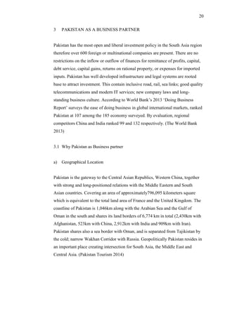 20
3 PAKISTAN AS A BUSINESS PARTNER
Pakistan has the most open and liberal investment policy in the South Asia region
therefore over 600 foreign or multinational companies are present. There are no
restrictions on the inflow or outflow of finances for remittance of profits, capital,
debt service, capital gains, returns on rational property, or expenses for imported
inputs. Pakistan has well developed infrastructure and legal systems are rooted
base to attract investment. This contain inclusive road, rail, sea links; good quality
telecommunications and modern IT services; new company laws and long-
standing business culture. According to World Bank’s 2013 ‘Doing Business
Report’ surveys the ease of doing business in global international markets, ranked
Pakistan at 107 among the 185 economy surveyed. By evaluation, regional
competitors China and India ranked 99 and 132 respectively. (The World Bank
2013)
3.1 Why Pakistan as Business partner
a) Geographical Location
Pakistan is the gateway to the Central Asian Republics, Western China, together
with strong and long-positioned relations with the Middle Eastern and South
Asian countries. Covering an area of approximately796,095 kilometers square
which is equivalent to the total land area of France and the United Kingdom. The
coastline of Pakistan is 1,046km along with the Arabian Sea and the Gulf of
Oman in the south and shares its land borders of 6,774 km in total (2,430km with
Afghanistan, 523km with China, 2,912km with India and 909km with Iran).
Pakistan shares also a sea border with Oman, and is separated from Tajikistan by
the cold; narrow Wakhan Corridor with Russia. Geopolitically Pakistan resides in
an important place creating intersection for South Asia, the Middle East and
Central Asia. (Pakistan Tourism 2014)
 
