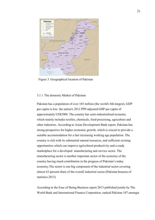 21
Figure 3. Geographical location of Pakistan
3.1.1 The domestic Market of Pakistan
Pakistan has a population of over 183 million (the world's 6th-largest), GDP
per capita is low: the nation's 2012 PPP-adjusted GDP per capita of
approximately US$2900. The country has semi-industrialised economy
which mainly includes textiles, chemicals, food processing, agriculture and
other industries. According to Asian Development Bank report, Pakistan has
strong prospective for higher economic growth, which is crucial to provide a
suitable accommodation for a fast increasing working age population. The
country is rich with its substantial natural resources, and sufficient existing
opportunities which can improve agricultural productivity and a ready
marketplace for a developed manufacturing and service sector. The
manufacturing sector is another important sector of the economy of the
country having much contribution in the progress of Pakistan’s today
economy.The sector is one big component of the industrial sector covering
almost 63 percent share of the overall industrial sector.(Pakistan beaureu of
statistics.2013)
According to the Ease of Doing Business report 2013 published jointly by The
World Bank and International Finance Corporation, ranked Pakistan 107 amongst
 
