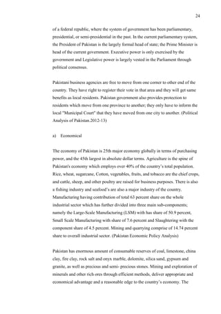 24
of a federal republic, where the system of government has been parliamentary,
presidential, or semi-presidential in the past. In the current parliamentary system,
the President of Pakistan is the largely formal head of state; the Prime Minister is
head of the current government. Executive power is only exercised by the
government and Legislative power is largely vested in the Parliament through
political consensus.
Pakistani business agencies are free to move from one corner to other end of the
country. They have right to register their vote in that area and they will get same
benefits as local residents. Pakistan government also provides protection to
residents which move from one province to another; they only have to inform the
local "Municipal Court" that they have moved from one city to another. (Political
Analysis of Pakistan.2012-13)
a) Economical
The economy of Pakistan is 25th major economy globally in terms of purchasing
power, and the 45th largest in absolute dollar terms. Agriculture is the spine of
Pakistan's economy which employs over 40% of the country’s total population.
Rice, wheat, sugarcane, Cotton, vegetables, fruits, and tobacco are the chief crops,
and cattle, sheep, and other poultry are raised for business purposes. There is also
a fishing industry and seafood’s are also a major industry of the country.
Manufacturing having contribution of total 63 percent share on the whole
industrial sector which has further divided into three main sub-components;
namely the Large-Scale Manufacturing (LSM) with has share of 50.9 percent,
Small Scale Manufacturing with share of 7.6 percent and Slaughtering with the
component share of 4.5 percent. Mining and quarrying comprise of 14.74 percent
share to overall industrial sector. (Pakistan Economic Policy Analysis)
Pakistan has enormous amount of consumable reserves of coal, limestone, china
clay, fire clay, rock salt and onyx marble, dolomite, silica sand, gypsum and
granite, as well as precious and semi- precious stones. Mining and exploration of
minerals and other rich ores through efficient methods, deliver appropriate and
economical advantage and a reasonable edge to the country’s economy. The
 