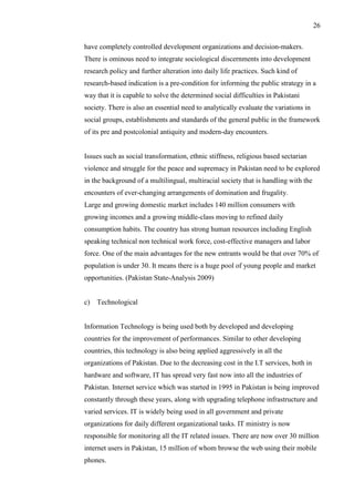 26
have completely controlled development organizations and decision-makers.
There is ominous need to integrate sociological discernments into development
research policy and further alteration into daily life practices. Such kind of
research-based indication is a pre-condition for informing the public strategy in a
way that it is capable to solve the determined social difficulties in Pakistani
society. There is also an essential need to analytically evaluate the variations in
social groups, establishments and standards of the general public in the framework
of its pre and postcolonial antiquity and modern-day encounters.
Issues such as social transformation, ethnic stiffness, religious based sectarian
violence and struggle for the peace and supremacy in Pakistan need to be explored
in the background of a multilingual, multiracial society that is handling with the
encounters of ever-changing arrangements of domination and frugality.
Large and growing domestic market includes 140 million consumers with
growing incomes and a growing middle-class moving to refined daily
consumption habits. The country has strong human resources including English
speaking technical non technical work force, cost-effective managers and labor
force. One of the main advantages for the new entrants would be that over 70% of
population is under 30. It means there is a huge pool of young people and market
opportunities. (Pakistan State-Analysis 2009)
c) Technological
Information Technology is being used both by developed and developing
countries for the improvement of performances. Similar to other developing
countries, this technology is also being applied aggressively in all the
organizations of Pakistan. Due to the decreasing cost in the I.T services, both in
hardware and software, IT has spread very fast now into all the industries of
Pakistan. Internet service which was started in 1995 in Pakistan is being improved
constantly through these years, along with upgrading telephone infrastructure and
varied services. IT is widely being used in all government and private
organizations for daily different organizational tasks. IT ministry is now
responsible for monitoring all the IT related issues. There are now over 30 million
internet users in Pakistan, 15 million of whom browse the web using their mobile
phones.
 