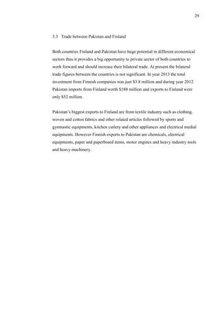 29
3.3 Trade between Pakistan and Finland
Both countries Finland and Pakistan have huge potential in different economical
sectors thus it provides a big opportunity to private sector of both countries to
work forward and should increase their bilateral trade. At present the bilateral
trade figures between the countries is not significant. In year 2013 the total
investment from Finnish companies was just $3.8 million and during year 2012
Pakistan imports from Finland worth $188 million and exports to Finland were
only $52 million.
Pakistan’s biggest exports to Finland are from textile industry such as clothing,
woven and cotton fabrics and other related articles followed by sports and
gymnastic equipments, kitchen cutlery and other appliances and electrical medial
equipments. However Finnish exports to Pakistan are chemicals, electrical
equipments, paper and paperboard items, motor engines and heavy industry tools
and heavy machinery.
 