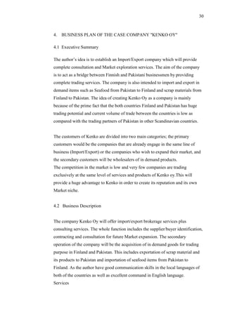 30
4. BUSINESS PLAN OF THE CASE COMPANY ''KENKO OY''
4.1 Executive Summary
The author’s idea is to establish an Import/Export company which will provide
complete consultation and Market exploration services. The aim of the company
is to act as a bridge between Finnish and Pakistani businessmen by providing
complete trading services. The company is also intended to import and export in
demand items such as Seafood from Pakistan to Finland and scrap materials from
Finland to Pakistan. The idea of creating Kenko Oy as a company is mainly
because of the prime fact that the both countries Finland and Pakistan has huge
trading potential and current volume of trade between the countries is low as
compared with the trading partners of Pakistan in other Scandinavian countries.
The customers of Kenko are divided into two main categories; the primary
customers would be the companies that are already engage in the same line of
business (Import/Export) or the companies who wish to expand their market, and
the secondary customers will be wholesalers of in demand products.
The competition in the market is low and very few companies are trading
exclusively at the same level of services and products of Kenko oy.This will
provide a huge advantage to Kenko in order to create its reputation and its own
Market niche.
4.2 Business Description
The company Kenko Oy will offer import/export brokerage services plus
consulting services. The whole function includes the supplier/buyer identification,
contracting and consultation for future Market expansion. The secondary
operation of the company will be the acquisition of in demand goods for trading
purpose in Finland and Pakistan. This includes exportation of scrap material and
its products to Pakistan and importation of seafood items from Pakistan to
Finland. As the author have good communication skills in the local languages of
both of the countries as well as excellent command in English language.
Services
 