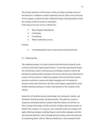 31
The primary operations of the business will be providing consulting services to
the businesses, in addition to market exploration services. Other source of income
for the company would be the trade in different foreign in demand products which
the company would sell locally to wholesalers.
Following are the main services of Kenko Oy:
 Buyer/Supplier Identification.
 Contracting.
 Consultation.
 Market exploration services.
Products
 In demand products such as scrap material and seafood items.
4.3 Marketing Plan
The marketing strategy is to create a market niche that focuses primarily on the
customers involved in import/export business. To meet the required goals Kenko
Oy will develop a creative online presence by building a dynamic website and
placing the complete profile of products and services and necessary information to
connect with its customers. Further the company will invest and utilize modern
practices to advertise it using social media campaigns and will maintain its
presence inside online directories and other search engines sequentially by using
modern marketing techniques to make a clear presence of the company on the
internet.
Kenko Oy will establish business relationships with wholesalers, retailers, and
distributors both domestically and internationally. The author has extensive
experience and already business contacts within the industry, he will draw on
these existing relationships to build a network of brokers that source products on
behalf of the company. For successive sales and profit results, the company will
apply marketing strategies including frequent social media campaigns and other
advertisement platforms, such as through personal contacts, print and media and
by maintaining public relations. Moreover Kenko Oy, is also intended to build
 