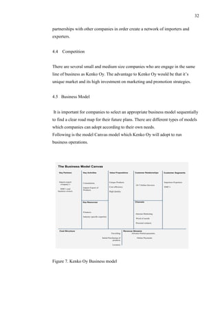 32
partnerships with other companies in order create a network of importers and
exporters.
4.4 Competition
There are several small and medium size companies who are engage in the same
line of business as Kenko Oy. The advantage to Kenko Oy would be that it’s
unique market and its high investment on marketing and promotion strategies.
4.5 Business Model
It is important for companies to select an appropriate business model sequentially
to find a clear road map for their future plans. There are different types of models
which companies can adopt according to their own needs.
Following is the model Canvas model which Kenko Oy will adopt to run
business operations.
Figure 7. Kenko Oy Business model
 