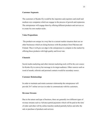 33
Customer Segments
The customers of Kenko Oy would be the importers and exporters and small and
medium size companies which are engage in the process of growth and expansion.
The entrepreneur will engage them by offering different products and services so
to create his own market niche.
Value Propositions
The products are unique in a way that in a current market situation there are no
other businesses which are doing business with the products from Pakistan and
Finland. Thus it will give an edge to the entrepreneur to compete in the market by
offering those products with high quality and lower rate.
Channels
Social media marketing and other internet marketing tools will be the core source
for Kenko Oy to convey her message to its target audience. Other sources such as
word of mouth, referrals and personal contacts would be secondary source.
Customer Relationships
In order to maintain and retain customer relationship the entrepreneur will
provide 24-7 online services in order to communicate with his customers.
Revenue Streams
Due to the nature and type of business, there are generally two different types of
revenue streams such as Advance partial payments which will be paid at the time
of order and other will be online transfers method partially before and after the
sale or purchase of products and services.
 