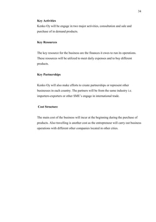 34
Key Activities
Kenko Oy will be engage in two major activities, consultation and sale and
purchase of in demand products.
Key Resources
The key resource for the business are the finances it owes to run its operations.
These resources will be utilized to meet daily expenses and to buy different
products.
Key Partnerships
Kenko Oy will also make efforts to create partnerships or represent other
businesses in each country. The partners will be from the same industry i.e.
importers-exporters or other SME’s engage in international trade.
Cost Structure
The main cost of the business will incur at the beginning during the purchase of
products. Also travelling is another cost as the entrepreneur will carry out business
operations with different other companies located in other cities.
 