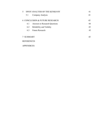5 SWOT ANALYSIS OF THE KENKO OY 41
5.1 Company Analysis 41
6 CONCLUSION & FUTURE RESEARCH 43
6.1 Answers to Research Questions 44
6.2 Reliability and Validity 43
6.3 Future Research 43
7 SUMMARY 45
REFERENCES
APPENDICES
 