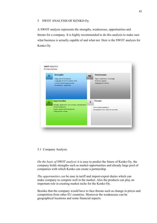 41
5 SWOT ANALYSIS OF KENKO Oy
A SWOT analysis represents the strengths, weaknesses, opportunities and
threats for a company. It is highly recommended to do this analysis to make sure
what business is actually capable of and what not. Here is the SWOT analysis for
Kenko Oy.
5.1 Company Analysis
On the basis of SWOT analysis it is easy to predict the future of Kenko Oy, the
company holds strengths such as market opportunities and already large pool of
companies with which Kenko can create a partnership.
The opportunities can be ease in tariff and import-export duties which can
make company to compete well in the market. Also the products can play an
important role in creating market niche for the Kenko Oy.
Besides that the company would have to face threats such as change in prices and
competition from other EU countries. Moreover the weaknesses can be
geographical locations and some financial aspects.
 