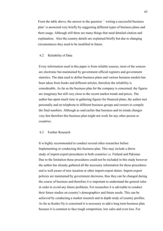 43
From the table above, the answer to the question ´´ writing a successful business
plan’ is answered very briefly by suggesting different types of business plans and
there usage. Although still there are many things that need detailed citation and
explanation. Also the country details are explained briefly but due to changing
circumstances they need to be modified in future.
6.2 Reliability of Data
Every information used in this paper is from reliable sources, most of the sources
are electronic but maintained by government official registers and government
statistics. The data used to define business plans and various business models has
been taken from books and different articles, therefore the reliability is
considerable. As far as the business plan for the company is concerned, the figures
are imaginary but still very close to the recent market trends and prices. The
author has spent much time in gathering figures for financial plans, the author met
personally and on telephone to different business groups and owners to compile
the final numbers. Although as said earlier that business and its trends changes
very fast therefore this business plan might not work for any other person or
countries.
6.3 Further Research
It is highly recommended to conduct several other researches before
Implementing or conducting this business plan. This may include a throw
study of import-export procedures in both countries i.e. Finland and Pakistan.
Due to the limitation those procedures could not be included in this study however
the author has already gathered all the necessary information for those procedures
and is well aware of new taxation or other import-export duties. Import-export
policies are maintained by government decisions, thus they can be changed during
the course of business and therefore it is important to understand the general rules
in order to avoid any future problems. For researches it is advisable to conduct
their future studies on country’s demographics and future needs. This can be
achieved by conducting a market research and in depth study of country profiles.
As far as Kenko Oy is concerned it is necessary to add a long term business plan
because it is common to face tough competition, low sales and even loss. For
 