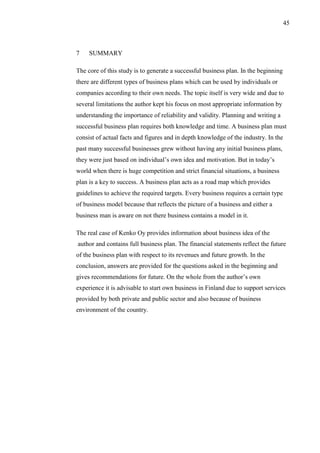 45
7 SUMMARY
The core of this study is to generate a successful business plan. In the beginning
there are different types of business plans which can be used by individuals or
companies according to their own needs. The topic itself is very wide and due to
several limitations the author kept his focus on most appropriate information by
understanding the importance of reliability and validity. Planning and writing a
successful business plan requires both knowledge and time. A business plan must
consist of actual facts and figures and in depth knowledge of the industry. In the
past many successful businesses grew without having any initial business plans,
they were just based on individual’s own idea and motivation. But in today’s
world when there is huge competition and strict financial situations, a business
plan is a key to success. A business plan acts as a road map which provides
guidelines to achieve the required targets. Every business requires a certain type
of business model because that reflects the picture of a business and either a
business man is aware on not there business contains a model in it.
The real case of Kenko Oy provides information about business idea of the
author and contains full business plan. The financial statements reflect the future
of the business plan with respect to its revenues and future growth. In the
conclusion, answers are provided for the questions asked in the beginning and
gives recommendations for future. On the whole from the author’s own
experience it is advisable to start own business in Finland due to support services
provided by both private and public sector and also because of business
environment of the country.
 