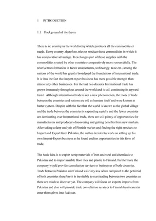 1 INTRODUCTION
1.1 Background of the thesis
There is no country in the world today which produces all the commodities it
needs. Every country, therefore, tries to produce those commodities in which it
has comparative advantage. It exchanges part of those supplies with the
commodities created by other countries comparatively more resourcefully. The
relative transformation in factor endowments, technology, taste etc., among the
nations of the world has greatly broadened the foundations of international trade.
It is thus the fact that import export business has more possible strength than
almost any other businesses. For the last two decades International trade has
grown immensely throughout around the world and is still continuing its upward
trend. Although international trade is not a new phenomenon, the roots of trade
between the countries and nations are old as humans itself and were known as
barter system. Despite with the fact that the world is known as the global village
and the trade between the countries is expanding rapidly and the fewer countries
are dominating over International trade, there are still plenty of opportunities for
manufacturers and producers discovering and getting benefits from new markets.
After taking a deep analysis of Finnish market and finding the right products to
Import and Export from Pakistan, the author decided to work on setting up his
own Import-Export business as he found endless opportunities in this form of
trade.
The basic idea is to export scrap materials of iron and steel and chemicals to
Pakistan and to import marble floor tiles and plastic to Finland. Furthermore the
company would provide consultation services to businesses of both countries.
Trade between Pakistan and Finland was very low when compared to the potential
of both countries therefore it is inevitable to start trading between two countries as
there are much to discover yet. The company will focus on exports imports from
Pakistan and also will provide trade consultation services to Finnish businesses to
enter themselves into Pakistan.
 