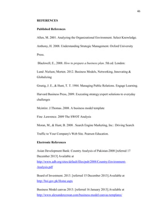 46
REFERENCES
Published References
Allen, M. 2001. Analyzing the Organizational Environment. Select Knowledge.
Anthony, H. 2008. Understanding Strategic Management. Oxford University
Press.
Blackwell, E., 2008. How to prepare a business plan. 5th ed. London:
Lund .Nielsen; Morten. 2012. Business Models, Networking, Innovating &
Globalizing
Grunig, J. E., & Hunt, T. T. 1984. Managing Public Relations. Engage Learning.
Harvard Business Press, 2009. Executing strategy:expert solutions to everyday
challenges
Mcintire .J.Thomas..2008. A business model template
Fine .Lawrence. 2009 The SWOT Analysis
Moran, M., & Hunt, B. 2008 . Search Engine Marketing, Inc.: Driving Search
Traffic to Your Company's Web Site. Pearson Education.
Electronic References
Asian Development Bank: Country Analysis of Pakistan-2008 [referred 17
December 2013] Available at
http://www.adb.org/sites/default/files/pub/2008/Country-Environment-
Analysis.pdf
Board of Investment. 2013. [referred 15 December 2013].Available at
http://boi.gov.pk/Home.aspx
Business Model canvas 2013. [referred 16 January 2013].Available at
http://www.alexandercowan.com/business-model-canvas-templates/
 