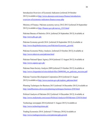 48
Introduction Overview of Economic Indicators [referred 24 October
2013].Available at http://www.ukessays.com/essays/finance/introduction-
overview-of-economic-indicators-finance-essay.php
Ministry of Finance. Pakistan economy survey 2012-2013 [referred 24 September
2013].Available at http://finance.gov.pk/survey_1213.html
Pakistan Bureau of Statistics 2014. [referred 24 September 2013].Available at
http://www.pbs.gov.pk/
Pakistan Economy growth 2014. [referred 24 September 2013].Available at
http://www.theglobaleconomy.com/Pakistan/Economic_growth/
Pakistan Economic Policy Analysis. [referred 23 October 2013].Available at
http://www.mkeever.com/pakistan.html
Pakistan National Space Agency.2014 [referred 12 August 2013].Available at
http://www.suparco.gov.pk/
Pakistan State-Society Analysis.2009 [referred 23 October 2013].Available at
http://www.clingendael.nl/sites/default/files/20090300_cru_pakistan_mezzera.pdf
Pakistan Tourism Development Corporation.2014 [referred 21 August
2013].Available at http://www.tourism.gov.pk/explore_pakistan.html
Planning Techniques for Business.2013 [referred 14 December 2013] Available at
http://smallbusiness.chron.com/planning-techniques-business-2545.html
Political Analysis of Pakistan-2012 [referred 14 December 2013] Available at
http://www.studymode.com/essays/Political-Analysis-Of-Pakistan-1230316.html
Technology newspaper.2014 [referred 11 August 2013] Available at
http://www.technologytimes.pk/
Trading Economies 2014. [referred 17 February 2014] Available at
http://www.tradingeconomics.com/pakistan/gdp-growth
 
