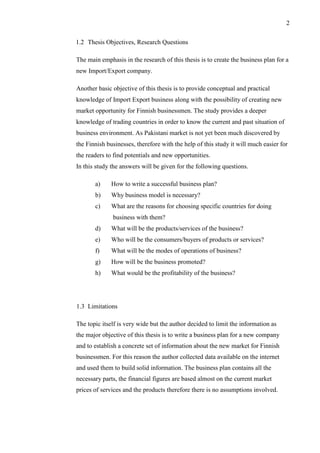 2
1.2 Thesis Objectives, Research Questions
The main emphasis in the research of this thesis is to create the business plan for a
new Import/Export company.
Another basic objective of this thesis is to provide conceptual and practical
knowledge of Import Export business along with the possibility of creating new
market opportunity for Finnish businessmen. The study provides a deeper
knowledge of trading countries in order to know the current and past situation of
business environment. As Pakistani market is not yet been much discovered by
the Finnish businesses, therefore with the help of this study it will much easier for
the readers to find potentials and new opportunities.
In this study the answers will be given for the following questions.
a) How to write a successful business plan?
b) Why business model is necessary?
c) What are the reasons for choosing specific countries for doing
business with them?
d) What will be the products/services of the business?
e) Who will be the consumers/buyers of products or services?
f) What will be the modes of operations of business?
g) How will be the business promoted?
h) What would be the profitability of the business?
1.3 Limitations
The topic itself is very wide but the author decided to limit the information as
the major objective of this thesis is to write a business plan for a new company
and to establish a concrete set of information about the new market for Finnish
businessmen. For this reason the author collected data available on the internet
and used them to build solid information. The business plan contains all the
necessary parts, the financial figures are based almost on the current market
prices of services and the products therefore there is no assumptions involved.
 