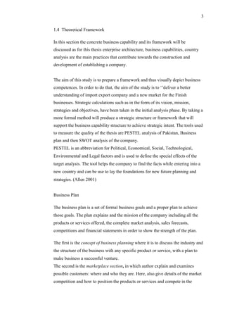 3
1.4 Theoretical Framework
In this section the concrete business capability and its framework will be
discussed as for this thesis enterprise architecture, business capabilities, country
analysis are the main practices that contribute towards the construction and
development of establishing a company.
The aim of this study is to prepare a framework and thus visually depict business
competences. In order to do that, the aim of the study is to ‘’deliver a better
understanding of import export company and a new market for the Finish
businesses. Strategic calculations such as in the form of its vision, mission,
strategies and objectives, have been taken in the initial analysis phase. By taking a
more formal method will produce a strategic structure or framework that will
support the business capability structure to achieve strategic intent. The tools used
to measure the quality of the thesis are PESTEL analysis of Pakistan, Business
plan and then SWOT analysis of the company.
PESTEL is an abbreviation for Political, Economical, Social, Technological,
Environmental and Legal factors and is used to define the special effects of the
target analysis. The tool helps the company to find the facts while entering into a
new country and can be use to lay the foundations for new future planning and
strategies. (Allen 2001)
Business Plan
The business plan is a set of formal business goals and a proper plan to achieve
those goals. The plan explains and the mission of the company including all the
products or services offered, the complete market analysis, sales forecasts,
competitions and financial statements in order to show the strength of the plan.
The first is the concept of business planning where it is to discuss the industry and
the structure of the business with any specific product or service, with a plan to
make business a successful venture.
The second is the marketplace section, in which author explain and examines
possible customers: where and who they are. Here, also give details of the market
competition and how to position the products or services and compete in the
 