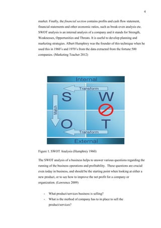 4
market. Finally, the financial section contains profits and cash flow statement,
financial statements and other economic ratios, such as break-even analysis etc.
SWOT analysis is an internal analysis of a company and it stands for Strength,
Weaknesses, Opportunities and Threats. It is useful to develop planning and
marketing strategies. Albert Humphrey was the founder of this technique when he
used this in 1960’s and 1970’s from the data extracted from the fortune 500
companies. (Marketing Teacher 2012)
Figure 1. SWOT Analysis (Humphrey 1960)
The SWOT analysis of a business helps to answer various questions regarding the
running of the business operations and profitability. These questions are crucial
even today in business, and should be the starting point when looking at either a
new product, or to see how to improve the net profit for a company or
organization. (Lawrence 2009)
- What product/services business is selling?
- What is the method of company has to in place to sell the
product/services?
 