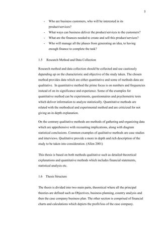 5
- Who are business customers, who will be interested in its
product/services?
- What ways can business deliver the product/services to the customers?
- What are the finances needed to create and sell this product/services?
- Who will manage all the phases from generating an idea, to having
enough finance to complete the task?
1.5 Research Method and Data Collection
Research method and data collection should be collected and use cautiously
depending up on the characteristic and objective of the study taken. The chosen
method provides data which are either quantitative and some of methods data are
qualitative. In quantitative method the prime focus is on numbers and frequencies
instead of on its significance and experience. Some of the examples for
quantitative method can be experiments, questionnaires and psychometric tests
which deliver information to analyze statistically. Quantitative methods are
related with the methodical and experimental method and are criticized for not
giving an in depth explanation.
On the contrary qualitative methods are methods of gathering and organizing data
which are apprehensive with recounting implications, along with diagram
statistical conclusions. Common examples of qualitative methods are case studies
and interviews. Qualitative provide a more in depth and rich description of the
study to be taken into consideration. (Allen 2001)
This thesis is based on both methods qualitative such as detailed theoretical
explanations and quantitative methods which includes financial statements,
statistical analysis etc.
1.6 Thesis Structure
The thesis is divided into two main parts, theoretical where all the principal
theories are defined such as Objectives, business planning, country analysis and
then the case company business plan. The other section is comprised of financial
charts and calculations which depicts the profit/loss of the case company.
 