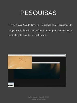 PESQUISAS
O vídeo dos Arcade Fire, foi realizado com linguagem de

programação html5. Gostaríamos de ter presente no nosso
projecto este tipo de interactividade.




                   BASIC BLACK - PROPER ETHIC
                       MARIA & SANDRINA
 