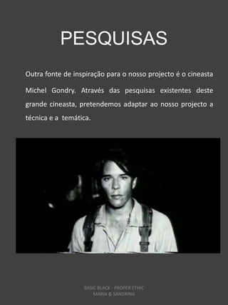 PESQUISAS
Outra fonte de inspiração para o nosso projecto é o cineasta

Michel Gondry. Através das pesquisas existentes deste
grande cineasta, pretendemos adaptar ao nosso projecto a
técnica e a temática.




                  BASIC BLACK - PROPER ETHIC
                      MARIA & SANDRINA
 