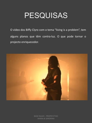 PESQUISAS
O vídeo dos Biffy Clyro com o tema “living is a problem”, tem

alguns planos que têm contra-luz. O que pode tornar o
projecto enriquecedor.




                   BASIC BLACK - PROPER ETHIC
                       MARIA & SANDRINA
 