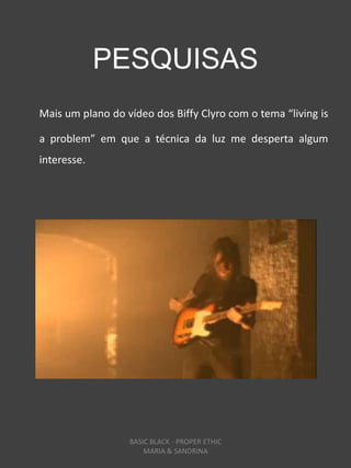 PESQUISAS
Mais um plano do vídeo dos Biffy Clyro com o tema “living is

a problem” em que a técnica da luz me desperta algum
interesse.




                  BASIC BLACK - PROPER ETHIC
                      MARIA & SANDRINA
 