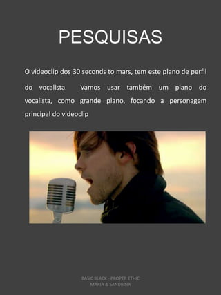 PESQUISAS
O videoclip dos 30 seconds to mars, tem este plano de perfil

do vocalista.      Vamos usar também um plano do
vocalista, como grande plano, focando a personagem
principal do videoclip




                   BASIC BLACK - PROPER ETHIC
                       MARIA & SANDRINA
 