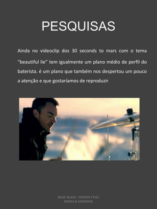 PESQUISAS
Ainda no videoclip dos 30 seconds to mars com o tema

“beautiful lie” tem igualmente um plano médio de perfil do
baterista. é um plano que também nos despertou um pouco
a atenção e que gostaríamos de reproduzir




                  BASIC BLACK - PROPER ETHIC
                      MARIA & SANDRINA
 