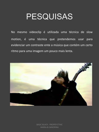 PESQUISAS
No mesmo videoclip é utilizada uma técnica de slow

motion, é uma técnica que pretendemos usar para
evidenciar um contraste ente a música que contém um certo
ritmo para uma imagem um pouco mais lenta.




                 BASIC BLACK - PROPER ETHIC
                     MARIA & SANDRINA
 
