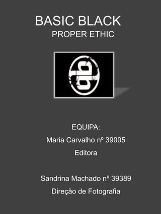 BASIC BLACK
   PROPER ETHIC




        EQUIPA:
 Maria Carvalho nº 39005
         Editora


Sandrina Machado nº 39389
  Direção de Fotografia
 
