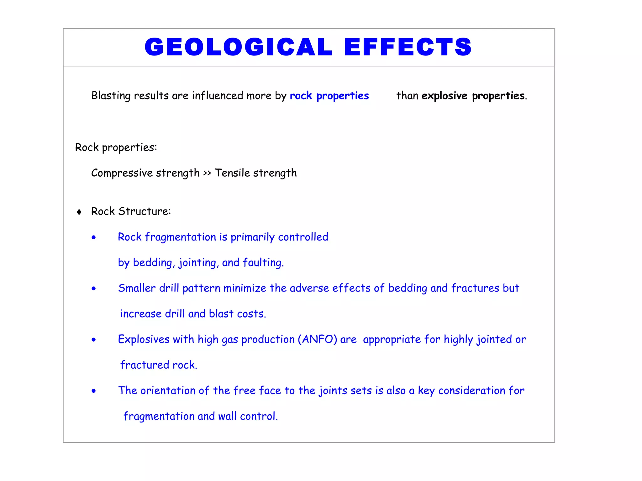 GEOLOGICAL EFFECTS   Blasting results are influenced more by  rock properties   than  explosive properties . Rock properties: Compressive strength >> Tensile strength    Rock Structure:  Rock fragmentation is primarily controlled by bedding, jointing, and faulting.  Smaller drill pattern minimize the adverse effects of bedding and fractures but increase drill and blast costs.  Explosives with high gas production (ANFO) are  appropriate for highly jointed  or fractured rock.  The orientation of the free face to the joints sets is also a key consideration  for fragmentation and wall control.   