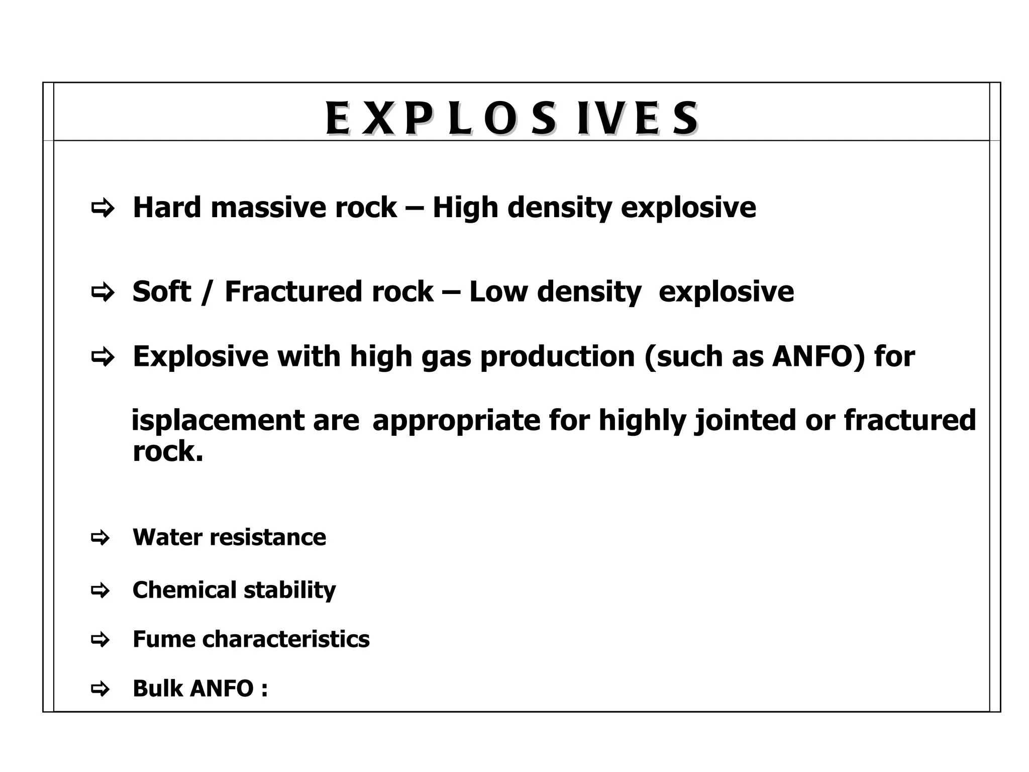 EXPLOSIVES      Hard massive rock – High density explosive    Soft / Fractured rock – Low density  explosive    Explosive with high gas production (such as ANFO) for   D  isplacement are  appropriate for highly jointed or   fractured  rock.    Water resistance    Chemical stability    Fume characteristics    Bulk ANFO : 
