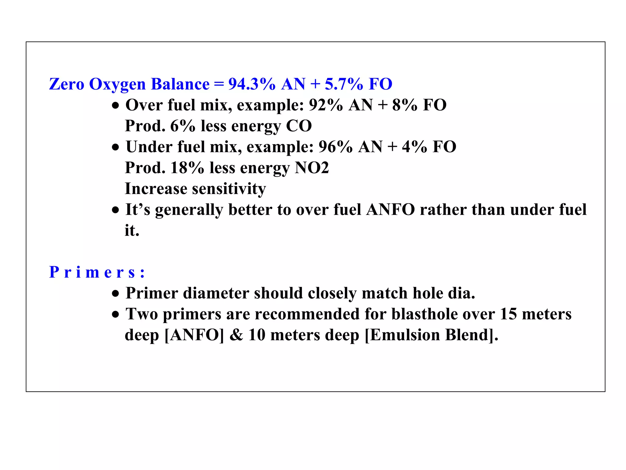 Zero Oxygen Balance = 94.3% AN + 5.7% FO    Over fuel mix, example: 92% AN + 8% FO    Prod. 6% less energy CO    Under fuel mix, example: 96% AN + 4% FO   Prod. 18% less energy  N O2   Increase sensitivity    It’s generally better to over fuel ANFO rather than under fuel     it.   P r i m e r s :    Primer diameter should closely match hole dia.    Two primers are recommended for blasthole over 15 meters    deep   [ANFO] & 10 meters deep [Emulsion Blend].     