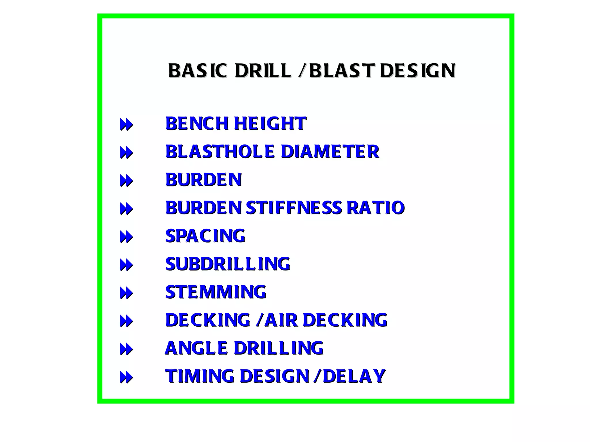     BASIC DRILL / BLAST DESIGN      BENCH HEIGHT  BLASTHOLE DIAMETER  BURDEN  BURDEN STIFFNESS RATIO  SPACING  SUBDRILLING  STEMMING  DECKING / AIR DECKING  ANGLE DRILLING  TIMING DESIGN / DELAY       