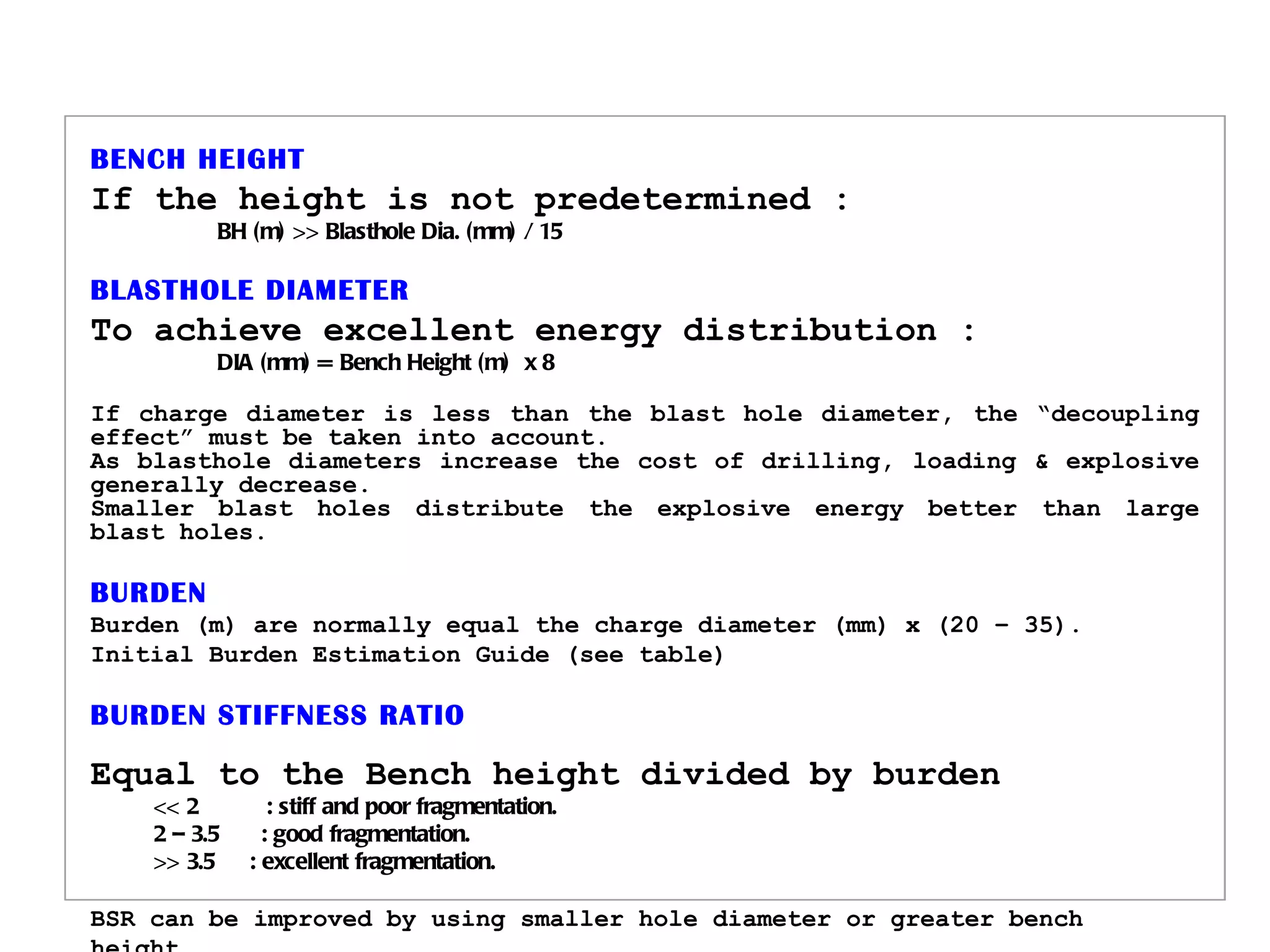   BENCH HEIGHT If the height is not predetermined : BH (m) >> Blasthole Dia. (mm) / 15 BLASTHOLE DIAMETER To achieve excellent energy distribution : DIA (mm) = Bench Height (m)  x 8 If charge diameter is less than the blast hole diameter, the “decoupling effect” must be taken into account. As blasthole diameters increase the cost of drilling, loading & explosive generally decrease. Smaller blast holes distribute the explosive energy better than large blast holes. BURDEN Burden (m) are normally equal the charge diameter (mm) x (20 – 35). Initial Burden Estimation Guide (see table) BURDEN STIFFNESS RATIO Equal to the Bench height divided by burden << 2   : stiff and poor fragmentation. 2 – 3.5   : good fragmentation. >> 3.5   : excellent fragmentation. BSR can be improved by using smaller hole diameter or greater bench height.                           