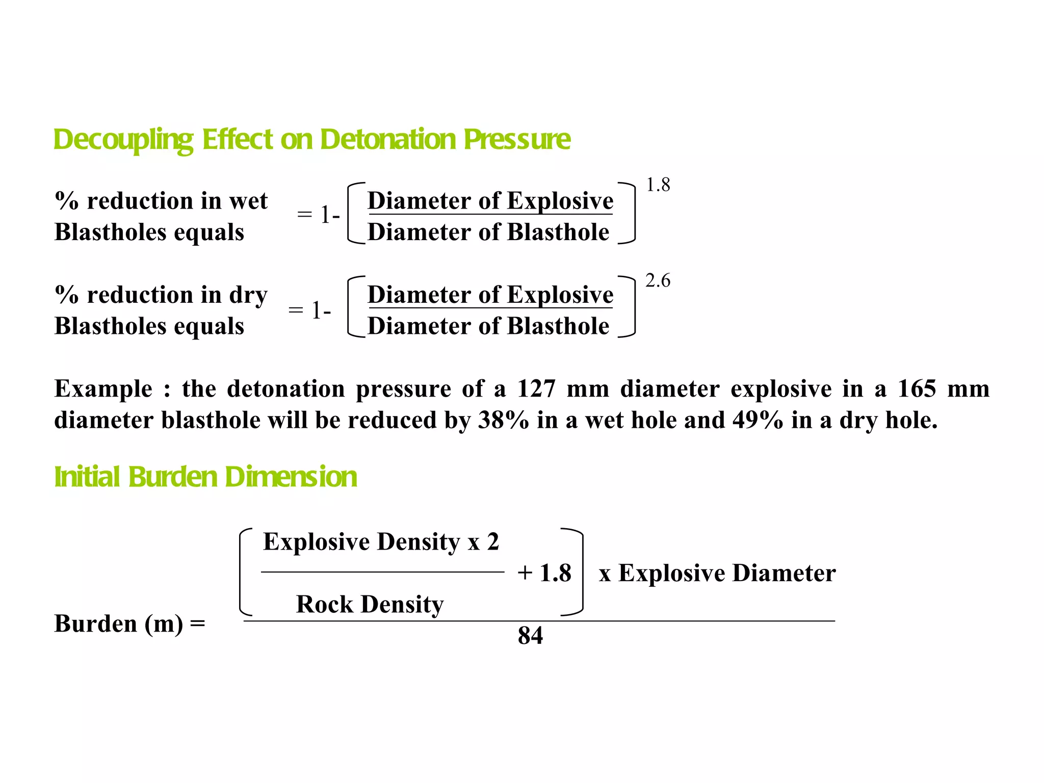 Decoupling Effect on Detonation Pressure % reduction in wet Diameter of Explosive Blastholes equals Diameter of Blasthole % reduction in dry Diameter of Explosive Blastholes equals Diameter of Blasthole Example : the detonation pressure of a 127 mm diameter explosive in a 165 mm diameter blasthole will be reduced by 38% in a wet hole and 49% in a dry hole. Initial Burden Dimension Explosive Density x 2   + 1.8  x Explosive Diameter   Rock Density   84 = 1- = 1- 1.8 2.6 Burden (m) = 