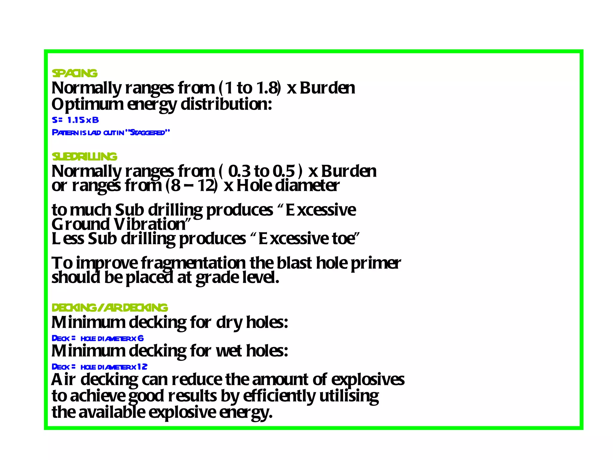SPACING Normally ranges from (1 to 1.8) x Burden Optimum energy distribution: S = 1.15 x B Pattern is laid out in “Staggered” SUBDRILLING Normally ranges from ( 0.3 to 0.5 ) x Burden or ranges from (8 – 12) x Hole diameter to much Sub drilling produces “Excessive Ground Vibration” Less Sub drilling produces “Excessive toe” To improve fragmentation the blast hole primer should be placed at grade level. DECKING / AIR DECKING Minimum decking for dry holes: Deck = hole diameter x 6 Minimum decking for wet holes: Deck = hole diameter x 12 Air decking can reduce the amount of explosives to achieve good results by efficiently utilising  the available explosive energy. 